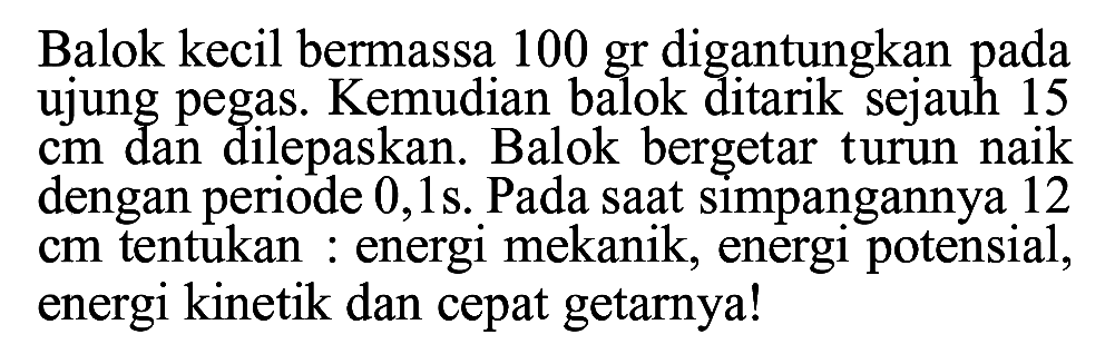 Balok kecil bermassa 100 gr digantungkan pada ujung pegas. Kemudian balok ditarik sejauh 15 cm dan dilepaskan. Balok bergetar turun naik dengan periode 0,1 s. Pada saat simpangannya 12 cm tentukan : energi mekanik, energi potensial, energi kinetik dan cepat getarnya!