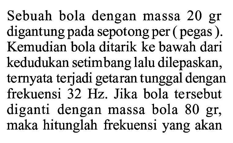 Sebuah bola dengan massa 20 gr digantung pada sepotong per (pegas). Kemudian bola ditarik ke bawah dari kedudukan setimbang lalu dilepaskan, ternyata terjadi getaran tunggal dengan frekuensi 32 Hz. Jika bola tersebut diganti dengan massa bola 80 gr, maka hitunglah frekuensi yang akan