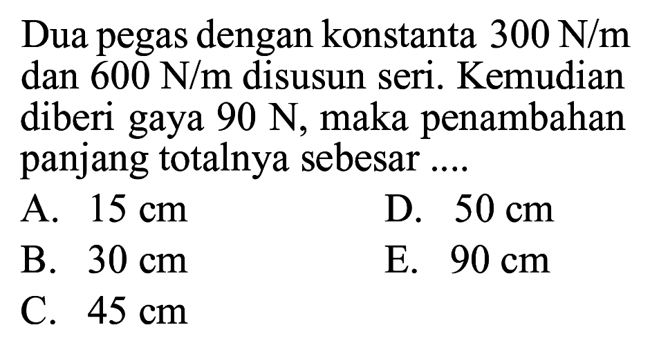 Dua pegas dengan konstanta 300 N/m dan 600 N/m disusun seri. Kemudian diberi gaya 90 N, maka penambahan panjang totalnya sebesar .... 