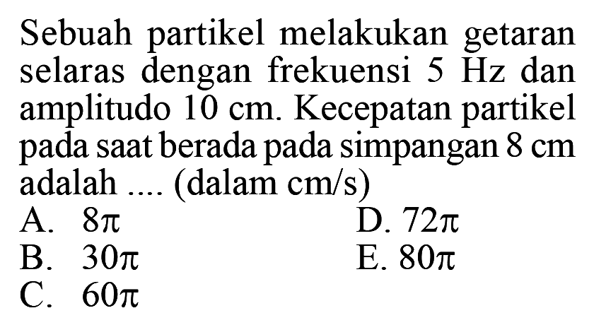 Sebuah partikel melakukan getaran selaras dengan frekuensi 5 Hz dan amplitudo 10 cm. Kecepatan partikel pada saat berada pada simpangan 8 cm adalah .... (dalam cm/s) 