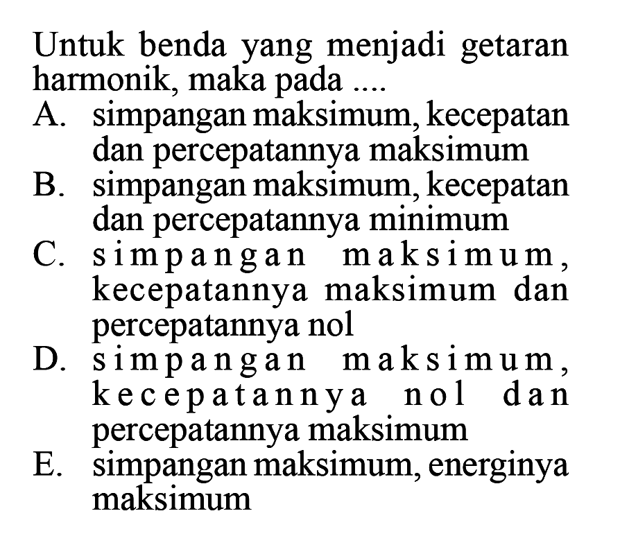 Untuk benda yang menjadi getaran harmonik, maka pada ....A. simpangan maksimum, kecepatan dan percepatannya maksimumB. simpangan maksimum, kecepatan dan percepatannya minimumC. simpangan maksimum, kecepatannya maksimum dan percepatannya nolD. simpangan maksimum, kecepatannya nol dan percepatannya maksimumE. simpangan maksimum, energinya maksimum