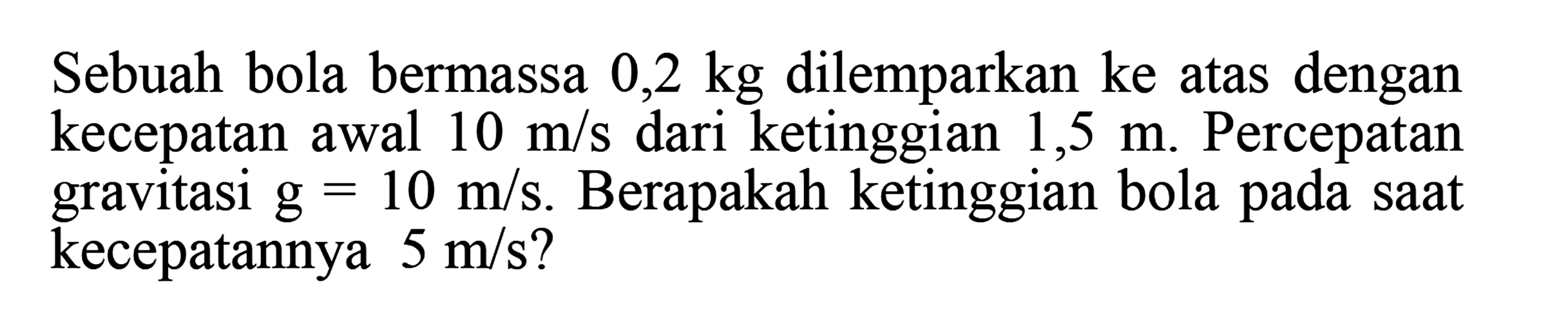 Sebuah bola bermassa 0,2 kg dilemparkan ke atas dengan kecepatan awal 10 m/s dari ketinggian 1,5 m. Percepatan gravitasi g=10 m/s. Berapakah ketinggian bola pada saat kecepatannya 5 m/s?