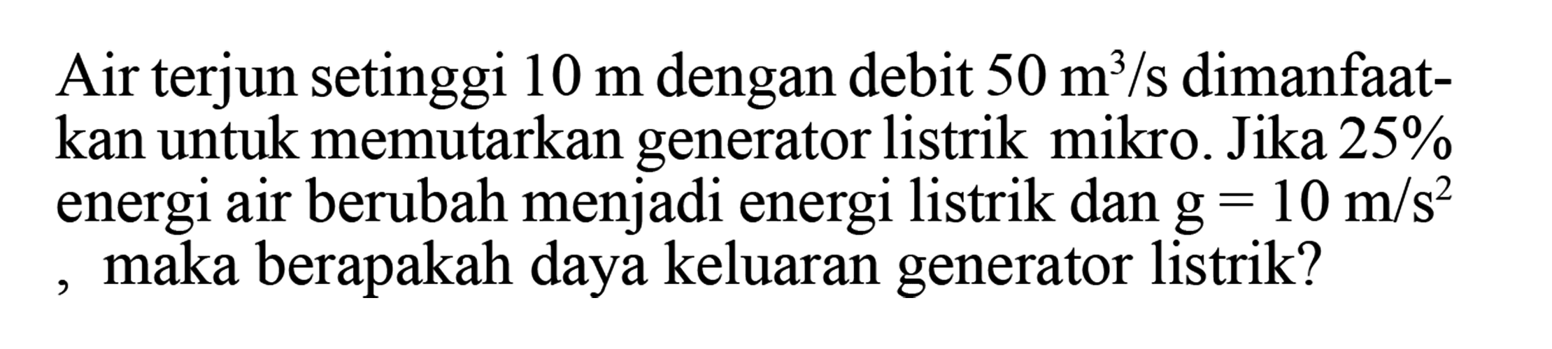 Air terjun setinggi 10 m dengan debit 50 m^3/s dimanfaatkan untuk memutarkan generator listrik mikro. Jika 25 % energi air berubah menjadi energi listrik dan g=10 m/s^2, maka berapakah daya keluaran generator listrik? 