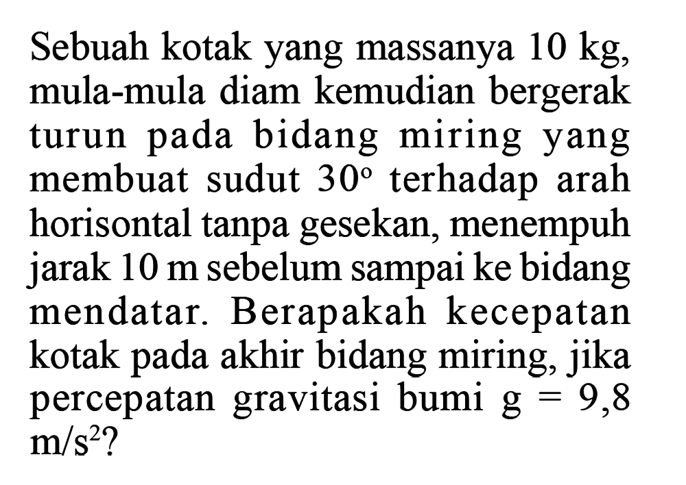 Sebuah kotak yang massanya 10 kg, mula-mula diam kemudian bergerak turun pada bidang miring yang membuat sudut 30 terhadap arah horisontal tanpa gesekan, menempuh jarak 10 m sebelum sampai ke bidang mendatar. Berapakah kecepatan kotak pada akhir bidang miring, jika percepatan gravitasi bumi g=9,8 m/s^2?