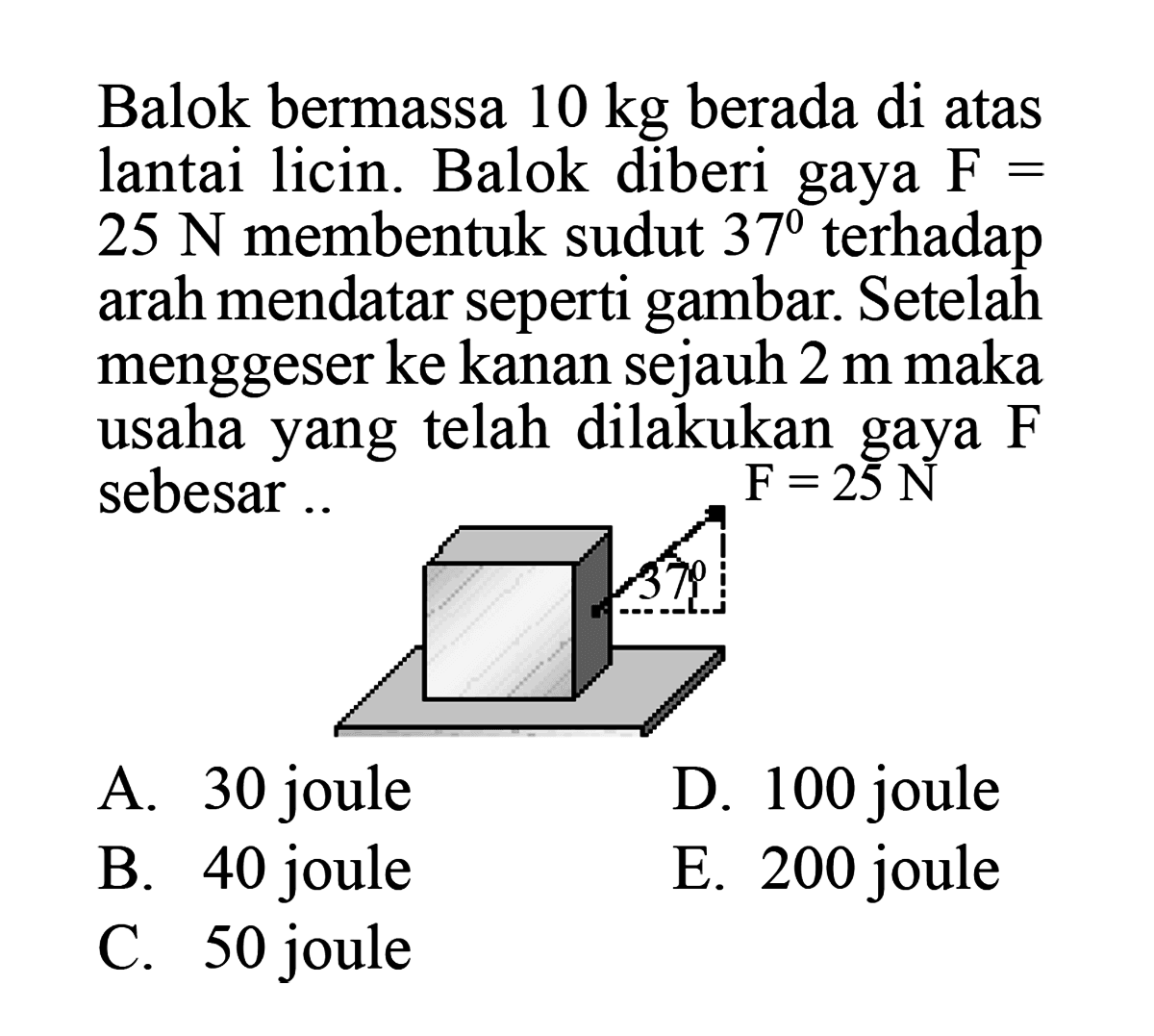 Balok bermassa  10 kg  berada di atas lantai licin. Balok diberi gaya  F=   25 ~N  membentuk sudut  37  terhadap arah mendatar seperti gambar. Setelah menggeser ke kanan sejauh  2 m  maka usahayang telah dilakukan gaya  F  sebesar .
