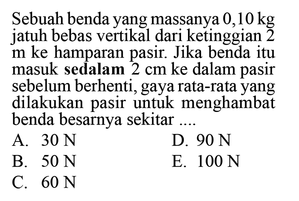 Sebuah benda yang massanya 0,10 kg jatuh bebas vertikal dari ketinggian 2 m ke hamparan pasir. Jika benda itu masuk sedalam 2 cm ke dalam pasir sebelum berhenti, gaya rata-rata yang dilakukan pasir untuk menghambat benda besarnya sekitar ....