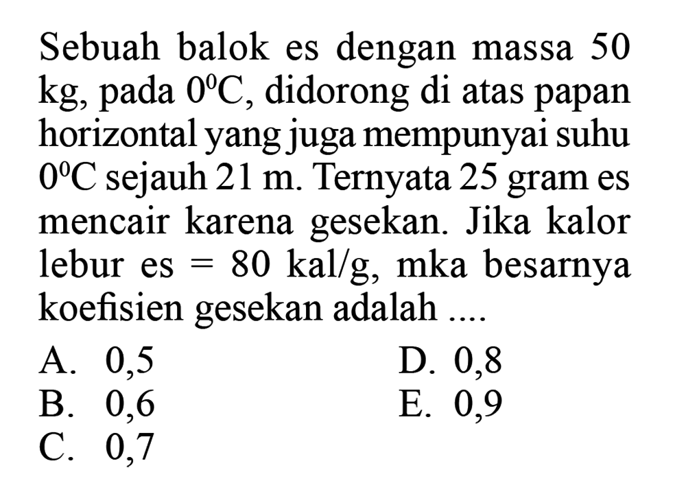 Sebuah balok es dengan massa 50 kg, pada 0 C, didorong di atas papan horizontal yang juga mempunyai suhu 0 C sejauh 21 m. Ternyata 25 gram es mencair karena gesekan. Jika kalor lebur es=80 kal/g, maka besarnya koefisien gesekan adalah .... 