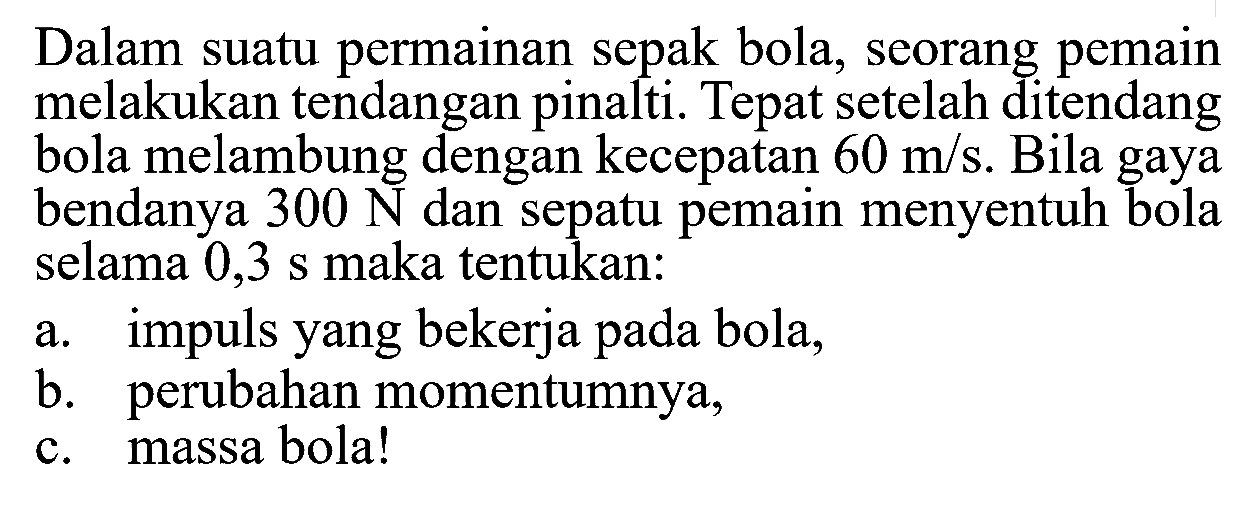 Dalam suatu permainan sepak bola, seorang pemain melakukan tendangan pinalti. Tepat setelah ditendang bola melambung dengan kecepatan 60 m/s. Bila gaya bendanya 300 N dan sepatu pemain menyentuh bola selama 0,3 s maka tentukan:a. impuls yang bekerja pada bola,b. perubahan momentumnya,c. massa bola!