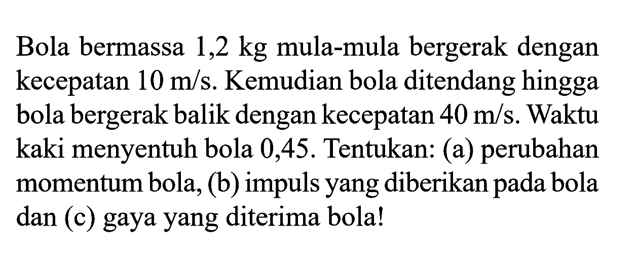 Bola bermassa  1,2 kg  mula-mula bergerak dengan kecepatan  10 m / s . Kemudian bola ditendang hingga bola bergerak balik dengan kecepatan  40 m / s . Waktu kaki menyentuh bola 0,45 . Tentukan: (a) perubahan momentum bola, (b) impuls yang diberikan pada bola dan (c) gaya yang diterima bola!