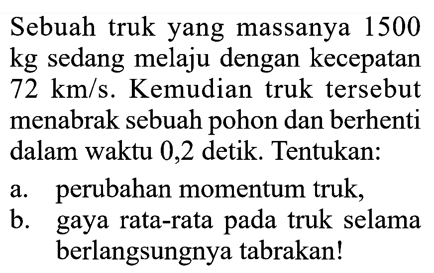 Sebuah truk yang massanya 1500 kg sedang melaju dengan kecepatan 72 km/s. Kemudian truk tersebut menabrak sebuah pohon dan berhenti dalam waktu 0,2 detik. Tentukan:a. perubahan momentum truk,b. gaya rata-rata pada truk selama berlangsungnya tabrakan!