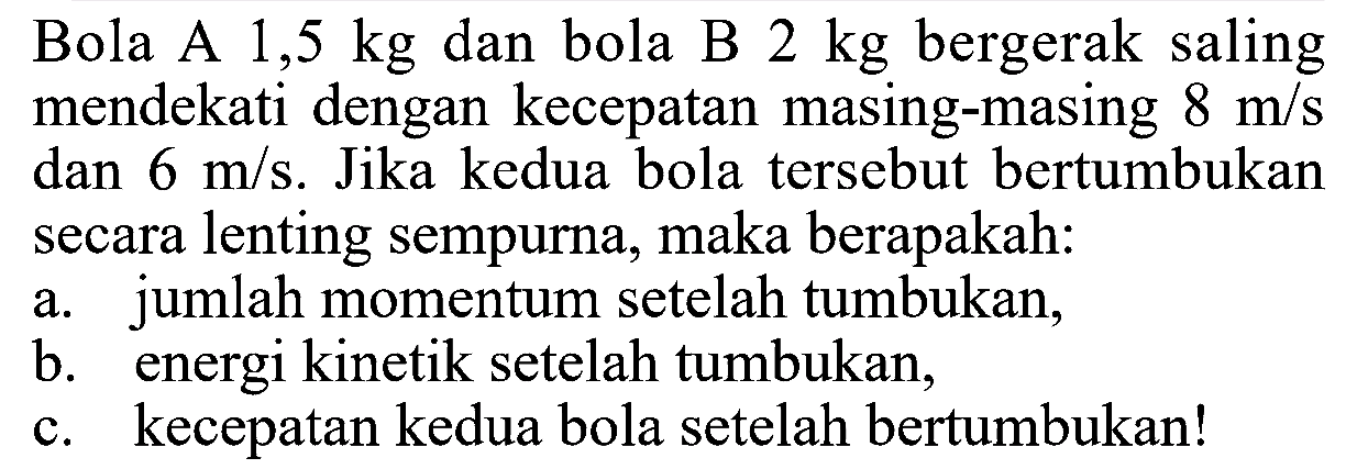 Bola A  1,5 kg  dan bola B  2 kg  bergerak saling mendekati dengan kecepatan masing-masing  8 m/s  dan  6 m/s . Jika kedua bola tersebut bertumbukan secara lenting sempurna, maka berapakah:a. jumlah momentum setelah tumbukan,b. energi kinetik setelah tumbukan,c. kecepatan kedua bola setelah bertumbukan!