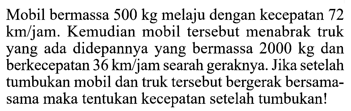 Mobil bermassa 500 kg melaju dengan kecepatan 72 km/jam. Kemudian mobil tersebut menabrak truk yang ada didepannya yang bermassa 2000 kg dan berkecepatan 36 km/jam searah geraknya. Jika setelah tumbukan mobil dan truk tersebut bergerak bersama-sama maka tentukan kecepatan setelah tumbukan!