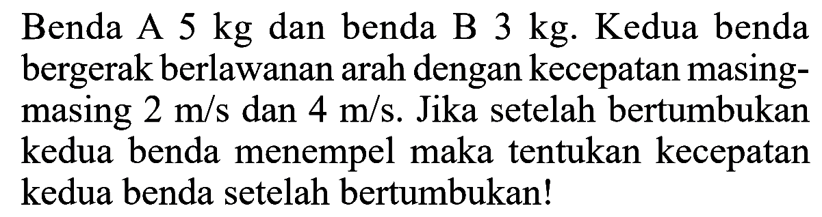 Benda A 5 kg dan benda B 3 kg. Kedua benda bergerak berlawanan arah dengan kecepatan masing-masing 2 m/s dan 4 m/s. Jika setelah bertumbukan kedua benda menempel maka tentukan kecepatan kedua benda setelah bertumbukan!