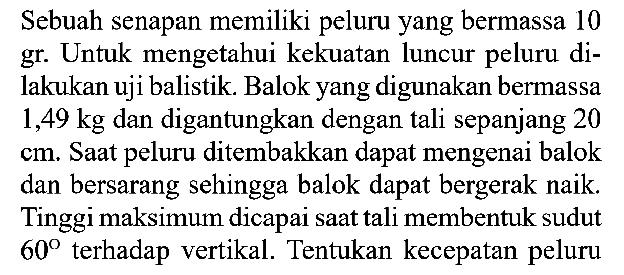 Sebuah senapan memiliki peluru yang bermassa 10 gr. Untuk mengetahui kekuatan luncur peluru dilakukan uji balistik. Balok yang digunakan bermassa 1,49 kg dan digantungkan dengan tali sepanjang 20 cm. Saat peluru ditembakkan dapat mengenai balok dan bersarang sehingga balok dapat bergerak naik. Tinggi maksimum dicapai saat tali membentuk sudut 60 terhadap vertikal. Tentukan kecepatan peluru