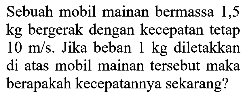 Sebuah mobil mainan bermassa 1,5 kg bergerak dengan kecepatan tetap 10 m/s. Jika beban 1 kg diletakkan di atas mobil mainan tersebut maka berapakah kecepatannya sekarang? 