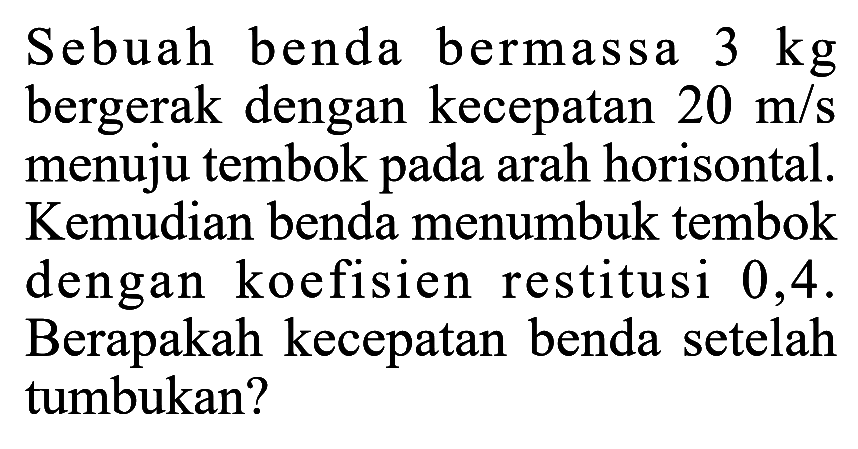 Sebuah benda bermassa 3 kg bergerak dengan kecepatan 20 m/s menuju tembok pada arah horisontal. Kemudian benda menumbuk tembok dengan koefisien restitusi 0,4. Berapakah kecepatan benda setelah tumbukan? 