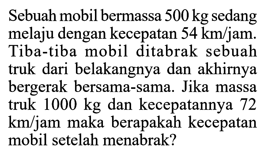 Sebuah mobil bermassa 500 kg  sedang melaju dengan kecepatan  54 km / jam . Tiba-tiba mobil ditabrak sebuah truk dari belakangnya dan akhirnya bergerak bersama-sama. Jika massa truk 1000 kg dan kecepatannya 72  km /  jam maka berapakah kecepatan mobil setelah menabrak?