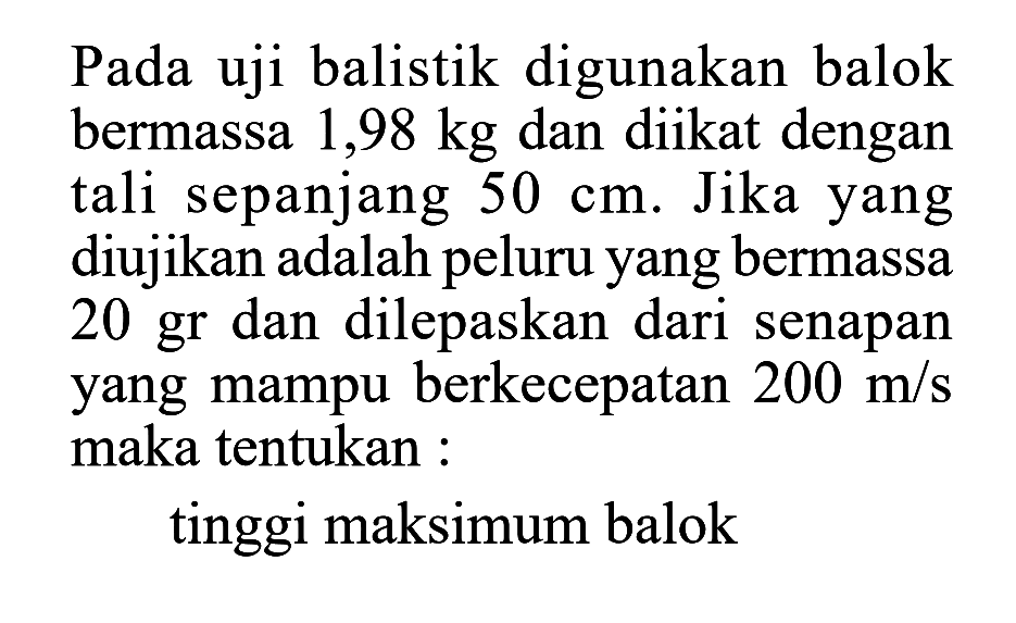 Pada uji balistik digunakan balok bermassa  1,98 kg  dan diikat dengan tali sepanjang  50 cm . Jika yang diujikan adalah peluru yang bermassa  20 gr  dan dilepaskan dari senapan yang mampu berkecepatan  200 m / s  maka tentukan :tinggi maksimum balok