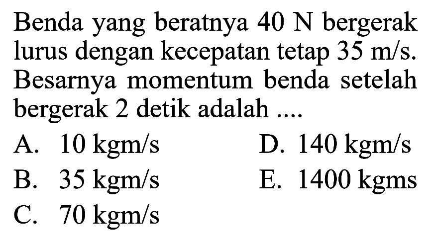 Benda yang beratnya 40 N bergerak lurus dengan kecepatan tetap  35 m/s. Besarnya momentum benda setelah bergerak 2 detik adalah ....
