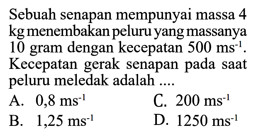 Sebuah senapan mempunyai massa 4 kg menembakan peluru yang massanya 10 gram dengan kecepatan  500 ms^-1 . Kecepatan gerak senapan pada saat peluru meledak adalah ....
