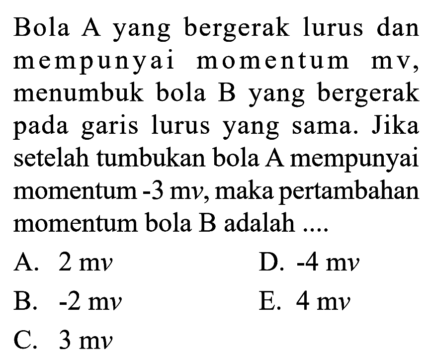 Bola A yang bergerak lurus dan mempunyai momentum  mv, menumbuk bola B yang bergerak pada garis lurus yang sama. Jika setelah tumbukan bola A mempunyai momentum  -3 mv, maka  pertambahan momentum bola B adalah ....