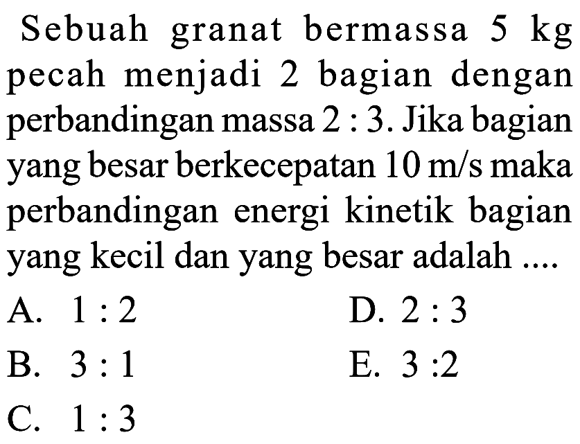 Sebuah granat bermassa 5 kg pecah menjadi 2 bagian dengan perbandingan massa 2:3. Jika bagian yang besar berkecepatan 10 m/s maka perbandingan energi kinetik bagian yang kecil dan yang besar adalah....