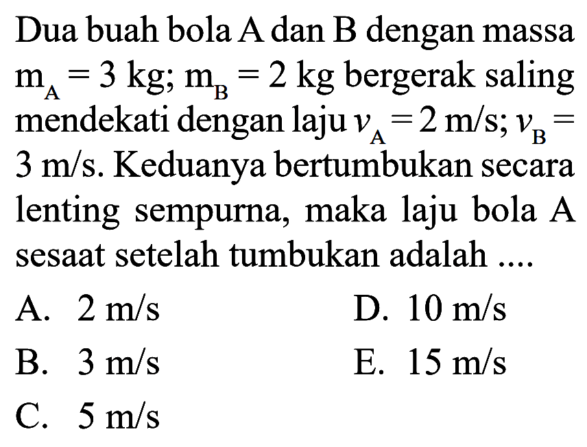 Dua buah bola A dan B dengan massa mA =3kg; mB =2kg bergerak saling mendekati dengan laju vA=2 m/s ; vB= 3 m/s. Keduanya bertumbukan secara lenting sempurna, maka laju bola A sesaat setelah tumbukan adalah ....