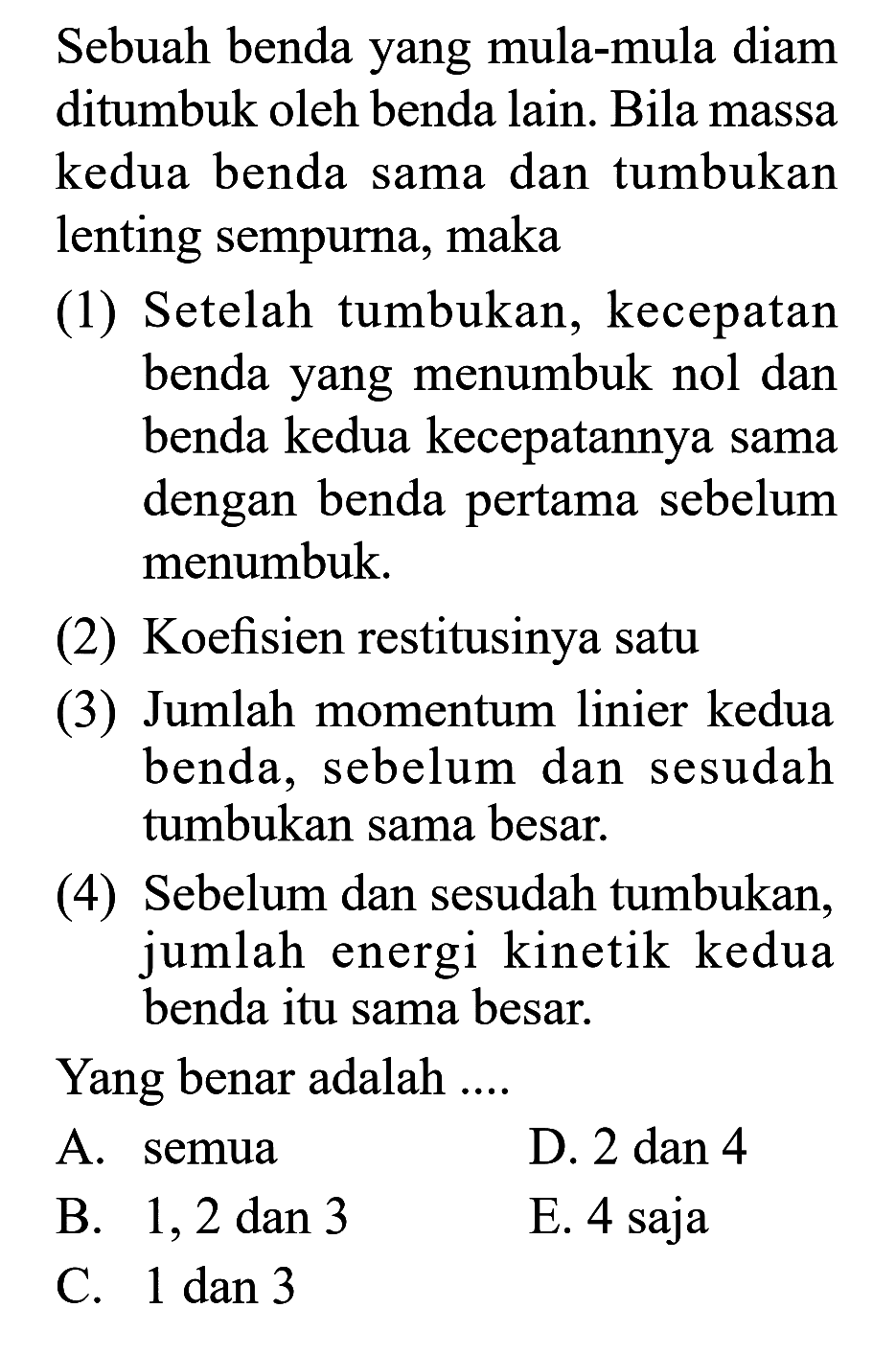 Sebuah benda yang mula-mula diam ditumbuk oleh benda lain. Bila massa kedua benda sama dan tumbukan lenting sempurna, maka(1) Setelah tumbukan, kecepatan benda yang menumbuk nol dan benda kedua kecepatannya sama dengan benda pertama sebelum menumbuk.(2) Koefisien restitusinya satu(3) Jumlah momentum linier kedua benda, sebelum dan sesudah tumbukan sama besar.(4) Sebelum dan sesudah tumbukan, jumlah energi kinetik kedua benda itu sama besar.Yang benar adalah ....