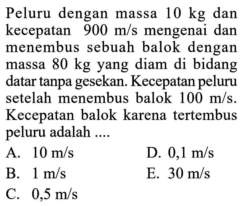 Peluru dengan massa 10 kg dan kecepatan 900 m/s mengenai dan menembus sebuah balok dengan massa 80 kg yang diam di bidang datar tanpa gesekan. Kecepatan peluru setelah menembus balok 100 m/s. Kecepatan balok karena tertembus peluru adalah ....