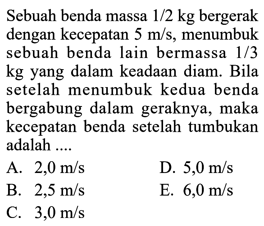 Sebuah benda massa 1/2 kg bergerak dengan kecepatan 5 m/s, menumbuk sebuah benda lain bermassa 1/3 kg yang dalam keadaan diam. Bila setelah menumbuk kedua benda bergabung dalam geraknya, maka kecepatan benda setelah tumbukan adalah ....