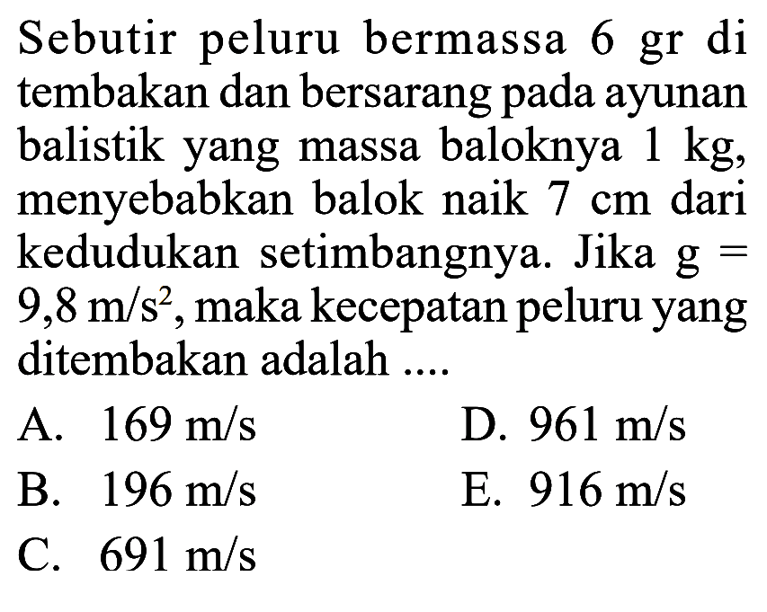 Sebutir peluru bermassa 6 gr di tembakan dan bersarang pada ayunan balistik yang massa baloknya 1 kg, menyebabkan balok naik 7 cm dari kedudukan setimbangnya. Jika g= 9,8 m/s^2, maka kecepatan peluru yang ditembakan adalah....