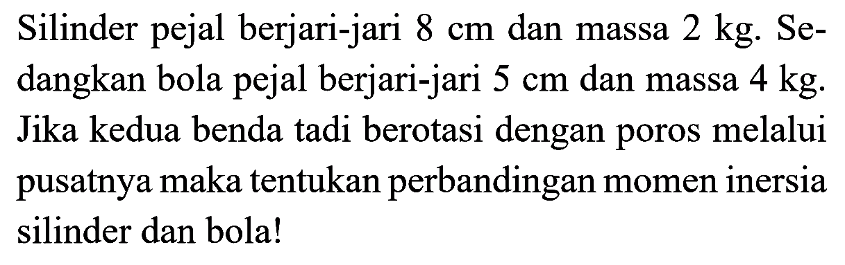 Silinder pejal berjari-jari 8 cm dan massa 2 kg. Sedangkan bola pejal berjari-jari 5 cm dan massa 4 kg. Jika kedua benda tadi berotasi dengan poros melalui pusatnya maka tentukan perbandingan momen inersia silinder dan bola! 