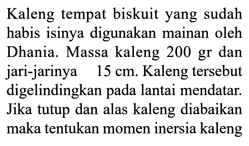 Kaleng tempat biskuit yang sudah habis isinya digunakan mainan oleh Dhania. Massa kaleng 200 gr dan jari-jarinya 15 cm. Kaleng tersebut digelindingkan pada lantai mendatar. Jika tutup dan alas kaleng diabaikan maka tentukan momen inersia kaleng 