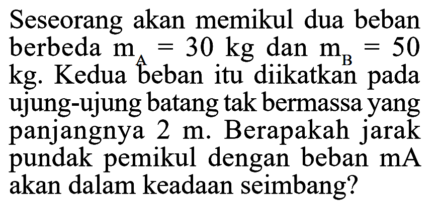 Seseorang akan memikul dua beban berbeda mA=30 kg dan mB=50 kg. Kedua beban itu diikatkan pada ujung-ujung batang tak bermassa yang panjangnya 2 m. Berapakah jarak pundak pemikul dengan beban mA akan dalam keadaan seimbang? 