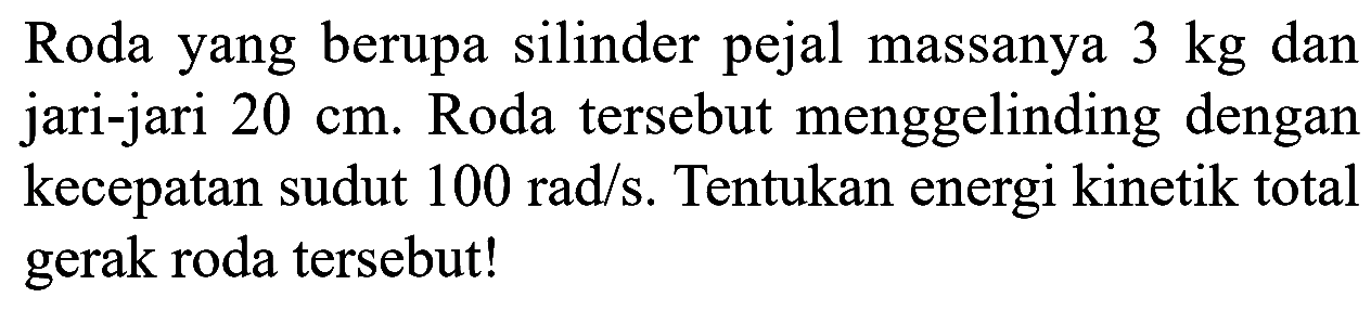 Roda yang berupa silinder pejal massanya 3 kg dan jari-jari 20 cm. Roda tersebut menggelinding dengan kecepatan sudut 100 rad/s. Tentukan energi kinetik total gerak roda tersebut! 