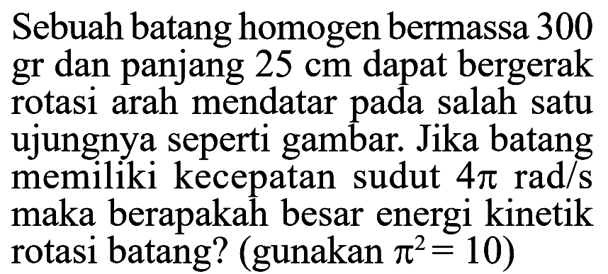 Sebuah batang homogen bermassa 300 gr dan panjang 25 cm dapat bergerak rotasi arah mendatar pada salah satu ujungnya seperti gambar. Jika batang memiliki kecepatan sudut 4 pi rad/s maka berapakah besar energi kinetik rotasi batang? (gunakan (pi)^2 = 10)