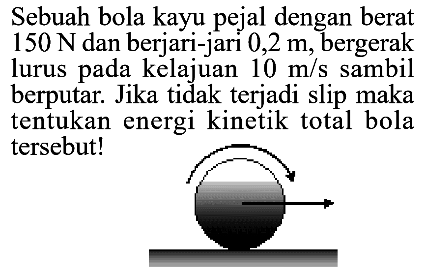 Sebuah bola kayu pejal dengan berat 150 N dan berjari-jari 0,2 m, bergerak lurus pada kelajuan 10 m/s sambil berputar. Jika tidak terjadi slip maka tentukan energi kinetik total bola tersebut! 