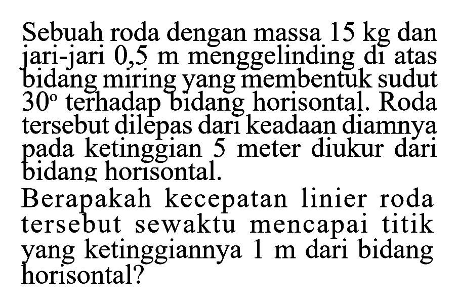 Sebuah roda dengan massa 15 kg dan jari-jari 0,5 m menggelinding di atas bidang miring yang membentuk sudut 30 terhadap bidang horisontal. Roda tersebut dilepas dari keadaan diamnya pada ketinggian 5 meter diukur dari horisontal. Berapakah kecepatan linier roda tersebut sewaktu mencapai titik yang ketinggiannya 1 m dari bidang horisontal?