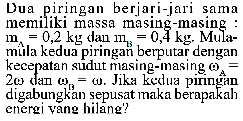 Dua piringan berjari-jari sama memiliki massa masing-masing : mA=0,2 kg dan mB=0,4 kg. Mula-mula kedua piringan berputar dengan kecepatan sudut masing-masing omegaA=2 omega dan omegaB=omega. Jika kedua piringan digabungkan sepusat maka berapakah energi yang hilang? 