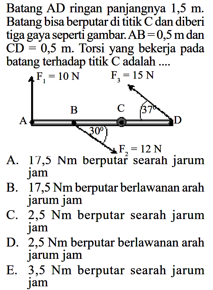 Batang AD ringan panjangnya 1,5 m. Batang bisa berputar di titik C dan diberi tiga gaya seperti gambar. AB=0,5 m dan CD=0,5 m. Torsi yang bekerja pada batang terhadap titik C adalah .... F1=10 N  F3=15 N B C 37 D A 30 F2=12 N 