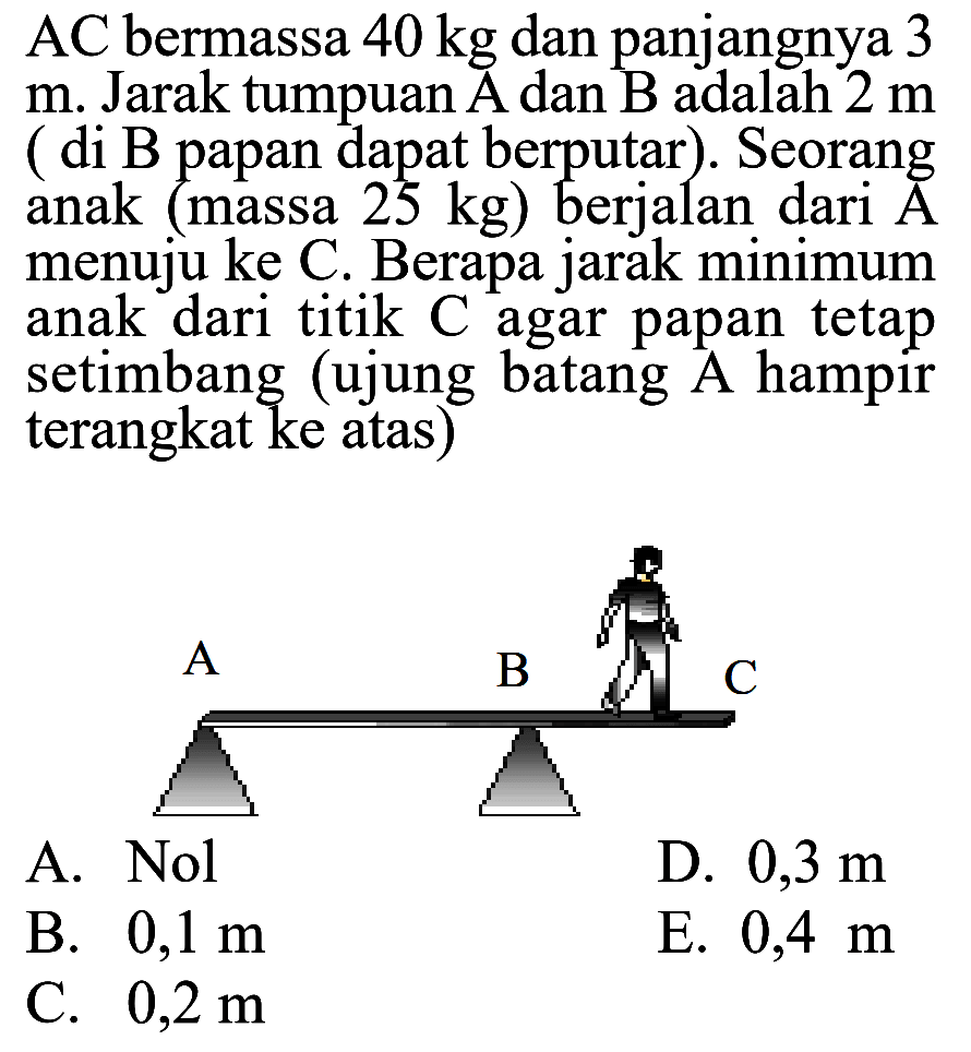 AC bermassa 40 kg dan panjangnya 3 m. Jarak tumpuan A dan B adalah 2 m (di B papan dapat berputar). Seorang anak (massa 25 kg) berjalan dari A menuju ke C. Berapa jarak minimum anak dari titik C agar papan tetap setimbang (ujung batang A hampir terangkat ke atas) A B C 