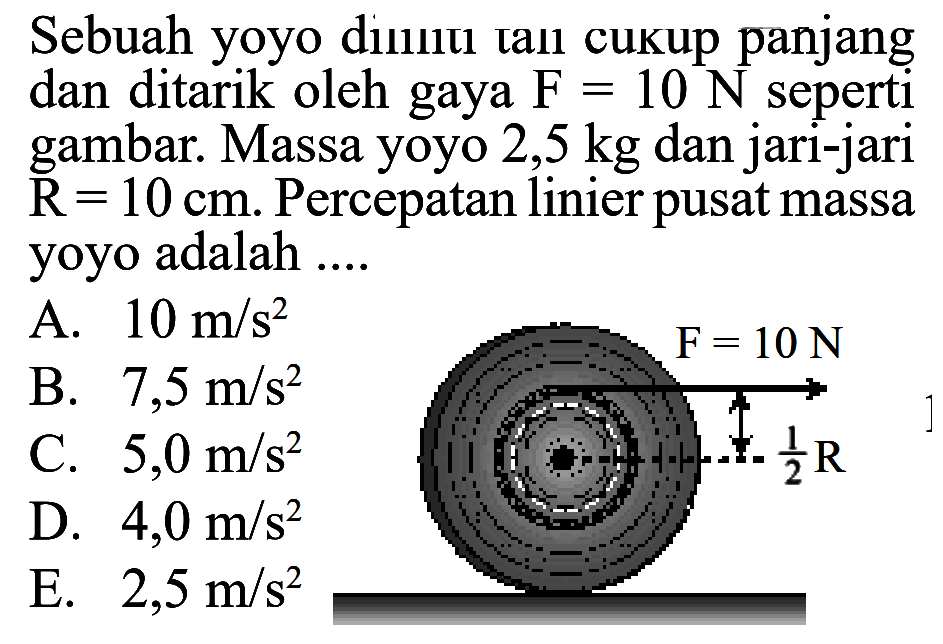 Sebuah yoyo dililiti tali cukup panjang dan ditarik oleh gaya F=10 N seperti gambar. Massa yoyo 2,5 kg dan jari-jari R=10 cm.  Percepatan linier pusat massa yoyo adalah .... F=10 N 1/2 R 