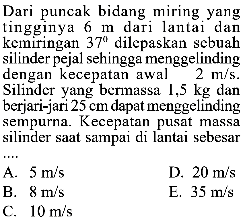 Dari puncak bidang miring yang tingginya 6 m dari lantai dan kemiringan 37 dilepaskan sebuah silinder pejal sehingga menggelinding dengan kecepatan awal 2 m/s. Silinder yang bermassa 1,5 kg dan berjari-jari 25 cm dapat menggelinding sempurna. Kecepatan pusat massa silinder saat sampai di lantai sebesar .... 