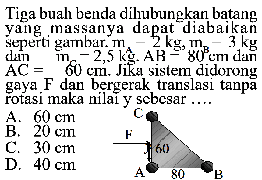 Tiga buah benda dihubungkan batang yang massanya dapat diabaikan seperti gambar. mA = 2 kg, mB = 3 kg dan mC = 2,5 kg. AB = 80 cm dan AC = 60 cm. Jika sistem didorong gaya F dan bergerak translasi tanpa rotasi maka nilai y sebesar .... 
C F 60 A 80 B