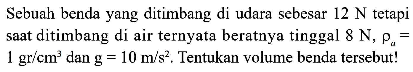 Sebuah benda yang ditimbang di udara sebesar 12 N tetapi saat ditimbang di air ternyata beratnya tinggal 8 N, rho a = 1 gr/cm^3 dan g = 10 m/s^2. Tentukan volume benda tersebut!