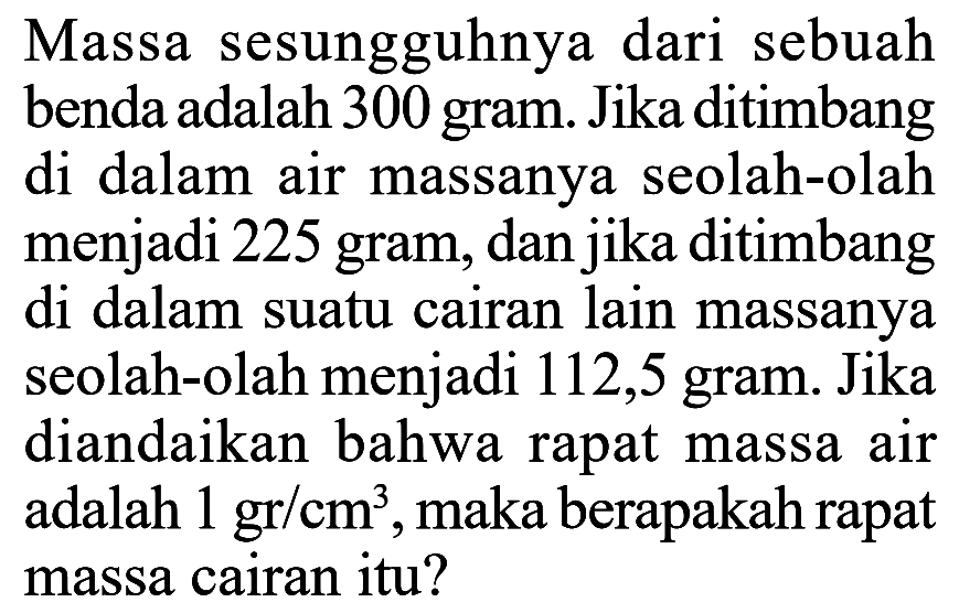 Massa sesungguhnya dari sebuah benda adalah 300 gram. Jika ditimbang di dalam air massanya seolah-olah menjadi 225 gram, dan jika ditimbang di dalam suatu cairan lain massanya seolah-olah menjadi 112,5 gram. Jika diandaikan bahwa rapat massa air adalah 1 gr/cm^3, maka berapakah rapat massa cairan itu? 