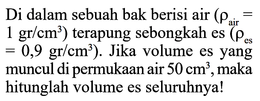 Di dalam sebuah bak berisi air (rho air = 1 gr/cm^3) terapung sebongkah es (rho es = 0,9 gr/cm^3). Jika volume es yang muncul di permukaan air 50 cm^3, maka hitunglah volume es seluruhnya! 