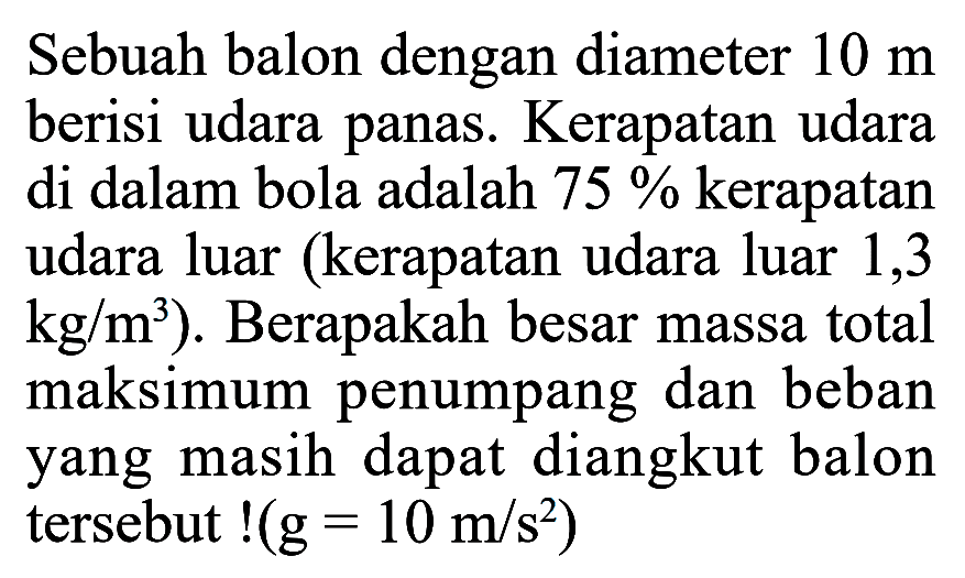 Sebuah balon dengan diameter 10 m berisi udara panas. Kerapatan udara di dalam bola adalah 75 % kerapatan udara luar (kerapatan udara luar 1,3 kg / m^3 ). Berapakah besar massa total maksimum penumpang dan beban yang masih dapat diangkut balon tersebut !(g = 10 m / s^2 )