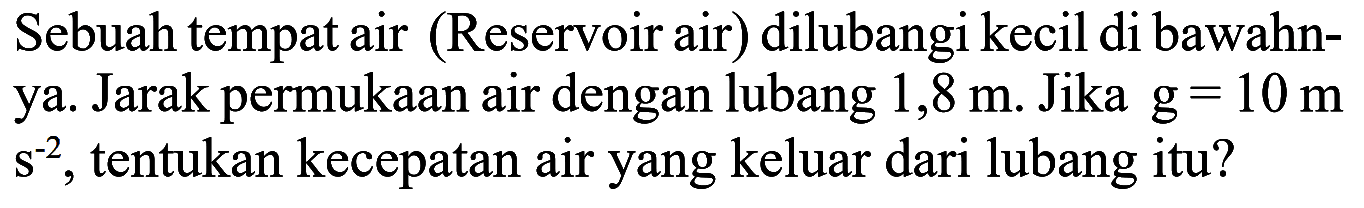 Sebuah tempat air (Reservoir air) dilubangi kecil di bawahnya. Jarak permukaan air dengan lubang 1,8 m. Jika g=10 ms^(-2), tentukan kecepatan air yang keluar dari lubang itu? 