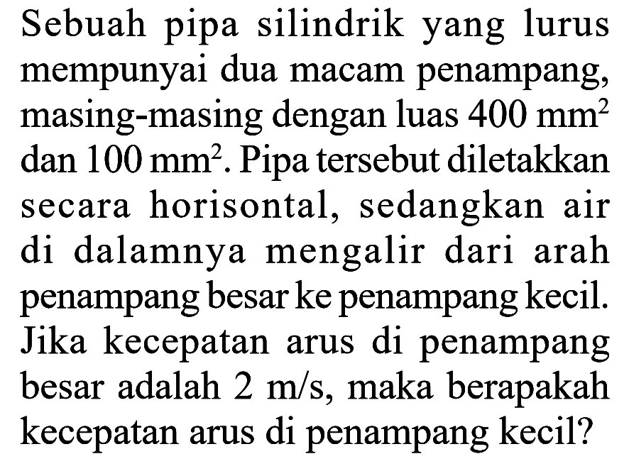 Sebuah pipa silindrik yang lurus mempunyai dua macam penampang, masing-masing dengan luas 400 mm^2 dan 100 mm^2. Pipa tersebut diletakkan secara horisontal, sedangkan air di dalamnya mengalir dari arah penampang besar ke penampang kecil. Jika kecepatan arus di penampang besar adalah 2 m/s, maka berapakah kecepatan arus di penampang kecil? 